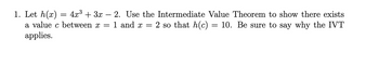 1. Let h(x)
=
4x³ + 3x - 2. Use the Intermediate Value Theorem to show there exists
10. Be sure to say why the IVT
1 and x = 2 so that h(c)
a value c between x =
applies.
=