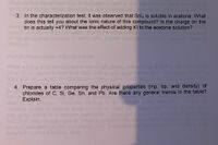 3. In the characterization test, it was observed that Snl, is soluble in acetone. What
does this tell you about the ionic nature of this compound? Is the charge on the
tin is actually +4? What was the effect of adding KI to the acetone solution?
Explain you
Prepaation
dide
4. Prepare a table comparing the physical properties (mp, bp, and density) of
chlorides of C, Si, Ge, Sn, and Pb. Are there any general trends in the table?
Explain.
