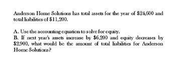 Anderson Home Solutions has total assets for the year of $24,600 and
total liabilitics of $11,200.
A. Use the accounting equation to solve for equity.
B. If next year's assets increase by $6,200 and equity decreases by
$2,900, what would be the amount of total liabilitics for Anderson
Home Solutions?