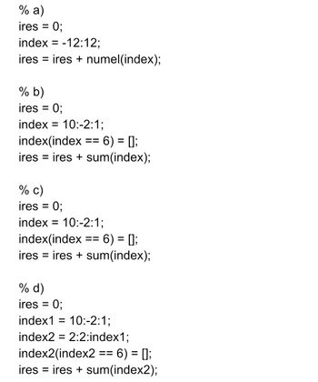 % a)
ires = 0;
index=-12:12;
ires = ires + numel(index);
% b)
ires = 0;
index= 10:-2:1;
index(index == 6) = [];
ires = ires + sum(index);
% c)
ires = 0;
index = 10:-2:1;
index(index == 6) = [];
ires = ires + sum(index);
% d)
ires = 0;
index1 = 10:-2:1;
index2 = 2:2:index1;
index2(index2 == 6) = [];
ires = ires + sum(index2);