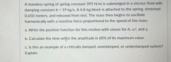 A massless spring of spring constant 395 N/m is submerged in a viscous fluid with
damping constant b = 19 kg/s. A 4.8-kg block is attached to the spring, stretched
0.650 meters, and released from rest. The mass then begins to oscillate
harmonically with a resistive force proportional to the speed of the mass.
a. Write the position function for this motion with values for A, c', and y.
b. Calculate the time when the amplitude is 60% of its maximum value.
c. Is this an example of a critically damped, overdamped, or underdamped system?
Explain.