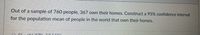 Out of a sample of 760 people, 367 own their homes. Construct a 95% confidence interval
for the population mean of people in the world that own their homes.
A CL
