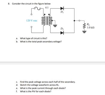 8. Consider the circuit in the figure below
4:1
120 Vrms
ooooo
reelle
D₁
D₂
a. What type of circuit is this?
b. What is the total peak secondary voltage?
c.
Find the peak voltage across each half of the secondary.
d. Sketch the voltage waveform across RL.
e. What is the peak current through each diode?
f. What is the PIV for each diode?
WWII
RL
1.0 ΚΩ