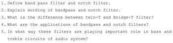 1. Define band pass filter and notch filter.
2. Explain working of bandpass and notch filter.
3. What is the difference between twin-T and Bridge-T filter?
4. What are the applications of bandpass and notch filters?
5. In what way these filters are playing important role in bass and
treble circuits of audio system?