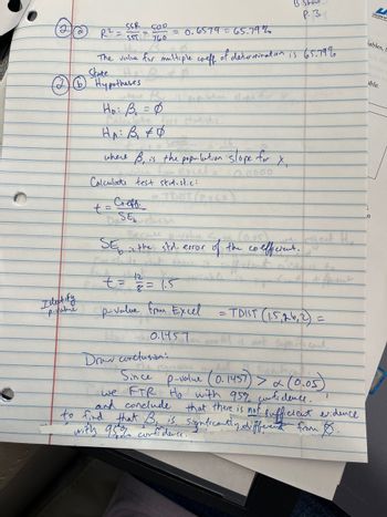 Ideakify
p-value
R² =
SSR
SST
Hypotheses
D
SOD
760
The value for multiple coeff, of determination is 65.79%
State
Coeff.
SE
where Bu
H₂: B₁ = 0
HA: B₁ #4
where B, is the population slope for
from Excel=
Calculate test statistic:
0.0000
t=
= 0.6579 = 65.79%
без сист
Because p-value <
is the std. error
12
t = = = 1.5
p-value from Excel
0.1957
3 Show
р.з
X₁
(0.05)
of the coefficient.
= TDIST (1.5, 26, 2) =
=
Sign its cont
Draw conclusion:
Since
p-value (0.1457) > x (0.05)
we FTR Ho with 95% confidence.
and conclude
to find that B is. Significantly different from Ø.
that there is not sufficient evidence
with 95% confidence.
1
L
COLLEGE O
iables,
able.