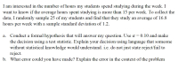 I am interested in the number of hours my students spend studying during the week. I
want to know if the average hours spent studying is more than 15 per week. To collect the
data, I randomly sample 25 of my students and find that they study an average of l6.8
hours per week with a sample standard deviation of 1.2.
a. Conduct a formal hypothesis that will answer my question. Use a = 0.10 and make
the decision using a test statistic. Explain your decision using language that someone
without statistical knowledge would understand. i.e. do not just state reject/fail to
reject.
b. What error could you have made? Explain the error in the context of the problem
