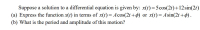 Suppose a solution to a differential equation is given by: x(t)=5cos(2t)+12sin(2t)
(a) Express the function x(1) in terms of x(t) = Acos(2t +) or x(t)= Asin(2t +ø).
(b) What is the period and amplitude of this motion?

