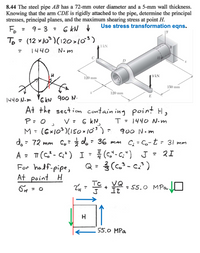 8.44 The steel pipe AB has a 72-mm outer diameter and a 5-mm wall thickness.
Knowing that the arm CDE is rigidly attached to the pipe, determine the principal
stresses, principal planes, and the maximum shearing stress at point H.
Use stress transformation eqns.
Fo
9- 3 = 6 kN b
%3D
%3D
To= (12 x10)(120 »10)
%3D
3 kN
%3D
1440
N.m
D
| 9 kN
120 mm
150 mm
120 mm
1440 N-m '6 kN 900 N.
At the section contain ing point H,
P=0, V= 6 kN,
(6x103)(150x10')
E
T = 1440 N.m
%3D
900 Nom
do = 72 mm C, d. - 36 mn C; = Co-t = 31 mm
T7 (C*- C;* ) I - (c.*-c:") J = 2I
For hadf-pipe,
At point H
Q = (c.³ - c.' )
%3D
VQ
It
TC
= O
55.0 MPa
55.0 MPa
エ
