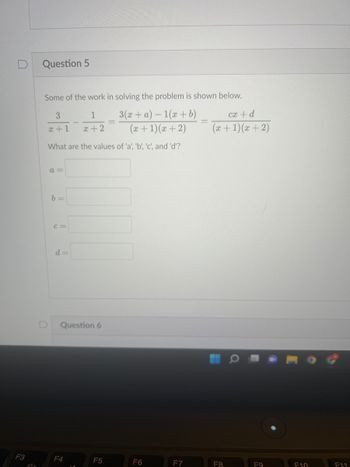 F3
ol+
Question 5
Some of the work in solving the problem is shown below.
3
1
3(x+ a)-1(x + b)
(x + 1)(x+2)
x+1
x+2
D
What are the values of 'a', 'b', 'c', and 'd'?
a=
b =
C=
d=
Question 6
F4
F5
F6
F7
cx + d
(x + 1)(x+2)
F8
F9
F10
F11