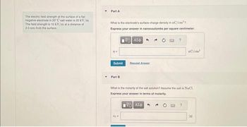 The electric field strength at the surface of a flat
negative electrode in 20° C salt water is 20 kV/m
The field strength is 10 kV/m at a distance of
2.0 nm from the surface.
Part A
What is the electrode's surface charge density in nC/cm²?
Express your answer in nanocoulombs per square centimeter.
VAX
77-
Submit
Part B
Bequest Answer
co=
?
What is the molarity of the salt solution? Assume the salt is NaCl
Express your answer in terms of molarity.
195] ΑΣΦ
nC/cm³
2
M