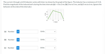The current i through a 6.0 H inductor varies with time t as shown by the graph of the figure. The inductor has a resistance of 110.
Find the magnitude of the induced emf & during the time intervals (a) t = 0 to 2 ms; (b) 2 ms to 5 ms, and (c) 5 ms to 6 ms. (Ignore the
behavior at the ends of the intervals.)
(a) Number i
(b) Number i
(c) Number
i
i (A)
Units
Units
Units
6
4
2
0
2
t (ms)
4
6