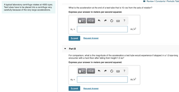 A typical laboratory centrifuge rotates at 4000 rpm.
Test tubes have to be placed into a centrifuge very
carefully because of the very large accelerations.
What is the acceleration at the end of a test tube that is 10 cm from the axis of rotation?
Express your answer in meters per second squared.
VG ΑΣΦ
a₁ =
Submit
Part B
a2 =
Request Answer
Submit
For comparison, what is the magnitude of the acceleration a test tube would experience if stopped in a 1.0-ms-long
encounter with a hard floor after falling from height 1.0 m?
Express your answer in meters per second squared.
IVS ΑΣΦ
?
Request Answer
m/s²
?
Review | Constants | Periodic Tabl
m/s²