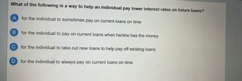 What of the following is a way to help an individual pay lower interest rates on future loans?
A for the individual to sometimes pay on current loans on time
B for the individual to pay on current loans when he/she has the money
C for the individual to take out new loans to help pay off existing loans
D for the individual to always pay on current loans on time