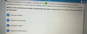 Bryan has applied for a mortgage with Bank of Amen. The bank is reviewing the amount of Bryan's
monthly income that is used to pay his monthly debt to determine the level of risk in offering him a mortgage.
Which of the following concepts characterizes the basic components of a credit score being utilized
by the bank?
A payment history
B debt-to-income ratio
с available credit
D length of credit history