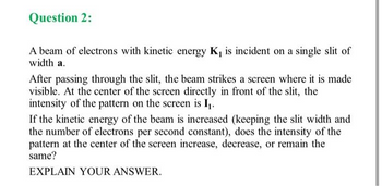 Question 2:
A beam of electrons with kinetic energy K, is incident on a single slit of
width a.
After passing through the slit, the beam strikes a screen where it is made
visible. At the center of the screen directly in front of the slit, the
intensity of the pattern on the screen is I₁.
If the kinetic energy of the beam is increased (keeping the slit width and
the number of electrons per second constant), does the intensity of the
pattern at the center of the screen increase, decrease, or remain the
same?
EXPLAIN YOUR ANSWER.