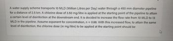 A water supply scheme transports 10 MLD (Million Litres per Day) water through a 450 mm diameter pipeline
for a distance of 2.5 km. A chlorine dose of 3.50 mg/litre is applied at the starting point of the pipeline to attain
a certain level of disinfection at the downstream end. It is decided to increase the flow rate from 10 MLD to 13
MLD in the pipeline. Assume exponent for concentration, n = 0.86. With this increased flow, to attain the same
level of disinfection, the chlorine dose (in mg/litre) to be applied at the starting point should be
4