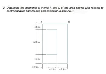 2. Determine the moments of inertia Ix and ly of the area shown with respect to
centroidal axes parallel and perpendicular to side AB. ("
↓ A
1.2 in.
5.0 in.
1.8 in.
+
0.9 in.
2.0 in.
2.1 in.
B