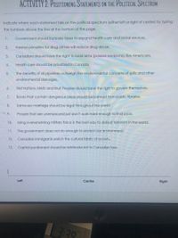 ACTIVITY 2: POSITIONING STATEMENTS ON THE POLITICAL SPECTRUM
Indicate where each statement falls on the political spectrum (either left or right of centre) by fyping
the numbers above the line at the bottom of the page.
1.
Government should increase taxes to expand health care and social services.
2.
Harsher penalties for drug crimes will reduce drug abuse.
3.
Canadians should have the right to bear arms (possess weapons), like Americans.
4.
Health care should be privatized in Canada.
5.
The benefits of oil pipelines outweigh the environmental concerns of spills and other
environmental damages.
6.
First Nations, Métis and Inuit Peoples should have the right to govern themselves.
7.
Books that contain dangerous ideas should be banned from public libraries.
8.
Same-sex marriage should be legal throughout the world.
9.
People that are unemployed just don't work hard enough to find a job.
10.
Using overwhelming military force is the best way to defeat terorism in the world.
11.
The government does not do enough to protect our environment.
12.
Canadian immigrants enrich the cultural fabric of society.
13.
Capital punishment should be reintroduced to Canadian law:
Left
Centre
Right
3.70
