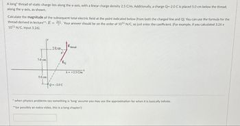 A long thread of static charge lies along the x-axis, with a linear charge density 2.5 C/m. Additionally, a charge Q=-2.0 C is placed 5.0 cm below the thread,
along the y-axis, as shown.
Calculate the magnitude of the subsequent total electric field at the point indicated below (from both the charged line and Q). You can use the formula for the
thread derived in lecture**: E= 24. Your answer should be on the order of 1011 N/C, so just enter the coefficient. (For example, if you calculated 3.26 x
1011 N/C, input 3.26).
2kX
Ethread
7.0 cm
0
7.0 cm
Z
λ=+2.5 C/m
5.0 cm
Q=-2.0 C
EQ
*when physics problems say something is 'long' assume you may use the approximation for when it is basically infinite.
**(or possibly an extra video, this is a long chapter!)