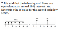 **Problem 7: Cash Flow Equivalence Analysis**

It is stated that the following cash flows are equivalent at an annual 10% interest rate. Determine the W value for the second cash flow series.

**Diagram Explanation:**

- The first cash flow series is represented as a series of arrows stretching vertically upwards, each labeled with $500. The arrows are positioned from time period 0 to 6, indicating that $500 is paid at each period over 7 periods (from 0 to 6).

- The second cash flow series also has arrows extending vertically upwards and labeled with "W" at time periods 1 through 5. This implies that an unknown amount "W" is paid in each of these periods.

Your task is to determine the value of "W" that makes these two cash flow series equivalent under the condition of a 10% annual interest rate.