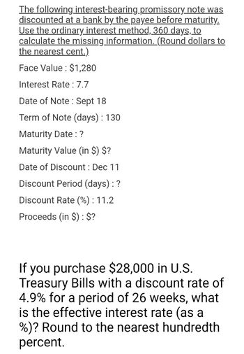 The following
interest-bearing.promissory note was
discounted at a bank by the payee before maturity.
Use the ordinary interest method, 360 days, to
calculate the missing information. (Round dollars to
the nearest cent.).
Face Value: $1,280
Interest Rate : 7.7
Date of Note: Sept 18
Term of Note (days) : 130
Maturity Date : ?
Maturity Value (in $) $?
Date of Discount : Dec 11
Discount Period (days) : ?
Discount Rate (%) : 11.2
Proceeds (in $): $?
If you purchase $28,000 in U.S.
Treasury Bills with a discount rate of
4.9% for a period of 26 weeks, what
is the effective interest rate (as a
%)? Round to the nearest hundredth
percent.