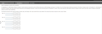 eBook
Show Me How
Print Item
Equity Investments: Less than 20% ownership
On September 12, 3,800 shares of Denver Company's common stock are acquired at a price of $49 per share plus a $190 brokerage commission. On October 15, an $1.20-per-share dividend was received on the Denver Company stock. On November 10, 1,520 shares of
the Denver Company stock were sold for $42 per share less a $76 brokerage commission. At the end of the accounting period on December 31, the fair value of the remaining 2,280 shares of Denver Company's stock was $41 per share. Denver Company has 380,000
shares of common stock outstanding.
Journalize the entries for the original purchase, dividend, sale, and change in fair value under the fair value method. If an amount box does not require an entry, leave it blank.
Sep. 12
Oct. 15
Nov. 10
Dec. 31