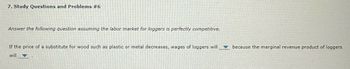 7. Study Questions and Problems #6
Answer the following question assuming the labor market for loggers is perfectly competitive.
If the price of a substitute for wood such as plastic or metal decreases, wages of loggers will because the marginal revenue product of loggers
will