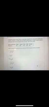 A researcher wants to know if there is a clear leader among the five most popular manufacturers
of laptop computers, or whether they are all about equally popular. He asks a random sample of
250 people which brand of computer they trust most. Here are the results:
Toshiba
Dll
43
Lenovo Asus
Most-trusted brand Apple
42
66
45
54
Frequency
Which of the following represents the component of the chi-square statistic for Toshiba?
(54- 50)
O 4-50
• (54 - 50)
(54- 50)
V50
