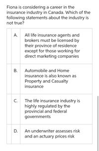 Fiona is considering a career in the
insurance industry in Canada. Which of the
following statements about the industry is
not true?
All life insurance agents and
brokers must be licensed by
their province of residence
except for those working for
direct marketing companies
A.
Automobile and Home
insurance is also known as
Property and Casualty
insurance
The life insurance industry is
highly regulated by the
provincial and federal
C.
governments
D.
An underwriter assesses risk
and an actuary prices risk
B.
