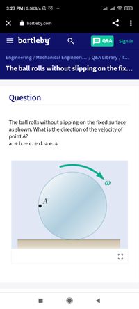 3:27 PM |5.5KB/s L ©
25
O bartleby.com
= bartleby
= Q&A Sign in
Engineering / Mechanical Engineeri... / Q&A Library / T...
The ball rolls without slipping on the fix...
Question
The ball rolls without slipping on the fixed surface
as shown. What is the direction of the velocity of
point A?
a. → b. ↑ c. ↑ d. v e. V
A
