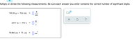 Multiply or divide the following measurements. Be sure each answer you enter contains the correct number of significant digits.
749.38 g ÷ 70.6 mL
x10
%3D
mL
m
229.7 m ÷ 39.6 s
%3D
S
78.084 cm × 75. cm
cm
II

