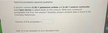 **Determine Precipitation Sequence (Qualitative)**

A solution contains **0.20 M potassium sulfate** and **0.20 M sodium carbonate**. Solid **lead nitrate** is added slowly to this mixture. What ionic compound precipitates first from the solution? Solubility product constant data is found in the Chemistry References.

**Formula of first precipitate:** [__________]

*Hint: It is not necessary to do a calculation here.*