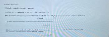 Consider the reaction

\[ 2\text{H}_2\text{S(g)} + 3\text{O}_2(\text{g}) \rightarrow 2\text{H}_2\text{O(l)} + 2\text{SO}_2(\text{g}) \]

for which \( \Delta H^\circ = -1.124 \times 10^3 \, \text{kJ} \) and \( \Delta S^\circ = -390.7 \, \text{J/K} \) at 298.15 K.

1. Calculate the entropy change of the UNIVERSE when 1.580 moles of \(\text{H}_2\text{S(g)}\) react under standard conditions at 298.15 K.

   \( \Delta S_\text{universe} = \boxed{\text{ }} \text{ J/K} \)

2. Is this reaction reactant or product favored under standard conditions?

   \(\boxed{\text{ }}\)

3. If the reaction is product favored, is it enthalpy favored, entropy favored, or favored by both enthalpy and entropy? If the reaction is reactant favored choose ‘reactant favored’.

   \(\boxed{\text{ }}\)