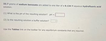 33.7 grams of sodium benzoate are added to one liter of a 0.134 M aqueous hydrofluoric acid
solution.
(1) What is the pH of the resulting solution? pH =
(2) Is the resulting solution a buffer solution?
Use the Tables link on the toolbar for any equilibrium constants that are required.