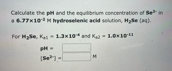 **Problem Statement**: Calculate the pH and the equilibrium concentration of Se²⁻ in a 6.77×10⁻² M hydroselenic acid solution, H₂Se (aq).

**Given Data**:
- \( \text{For } H_2Se, \, K_{a1} = 1.3 \times 10^{-4} \) 
- \( K_{a2} = 1.0 \times 10^{-11} \)

**Required**:
1. \(\text{pH} =\) (Calculate the pH of the solution)
2. \([Se^{2-}] =\) M (Calculate the equilibrium concentration of Se²⁻)

**Solution**:
(Steps to show calculations would follow here on an educational website, focusing on acid dissociation constants and equilibrium equations based on the provided data.)