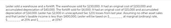 Lester sold a warehouse and a forklift. The warehouse sold for $230,000. It had an original cost of $150,000 and
accumulated depreciation of $40,000. The forklift sold for $4,000. It had an original cost of $15,000 and accumulated
depreciation of $14,000. Lester has $2,000 in unrecaptured Sec 1231 losses from last year. Assuming no other asset sales
at marginal (ordinary) rate,
and that Lester's taxable income is less than $400,000, Lester will be taxed on $.
$
at 25% and $
at 15%?