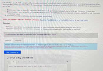 On January 1, 2024, Nath-Langstrom Services, Incorporated, a computer software training firm, leased several computers under a two-
year operating lease agreement from ComputerWorld Leasing, which routinely finances equipment for other firms at an annual interest
rate of 4%.
• The contract calls for four rent payments of $15,500 each, payable semiannually on June 30 and December 31 each year
• The computers were acquired by ComputerWorld at a cost of $101,000 and were expected to have a useful life of five years with
no residual value
• Both firms record amortization and depreciation semiannually.
Note: Use tables, Excel, or a financial calculator. (FV of $1. PV of $1. EVA of $1. PVA of $1. EVAD of $1 and PVAD of $1)
Required:
1. Prepare appropriate journal entries recorded by Nath-Langstrom Services for the first year of the lease
2. Prepare appropriate journal entries recorded by ComputerWorld Leasing for the first year of the lease
Complete this question by entering your answers in the tabs below.
Required 1 Required 2
Prepare appropriate journal entries recorded by Nath-Langstrom Services for the first year of the lease.
Note: If no entry is required for a transaction/event, select "No journal entry required in the first account field. (Round your
intermediate calculations and final answers to the nearest whole dollar)
View transaction list
Journal entry worksheet
1
2
3
4
5
Record the beginning of the lease for Nath-Langstrom Services.