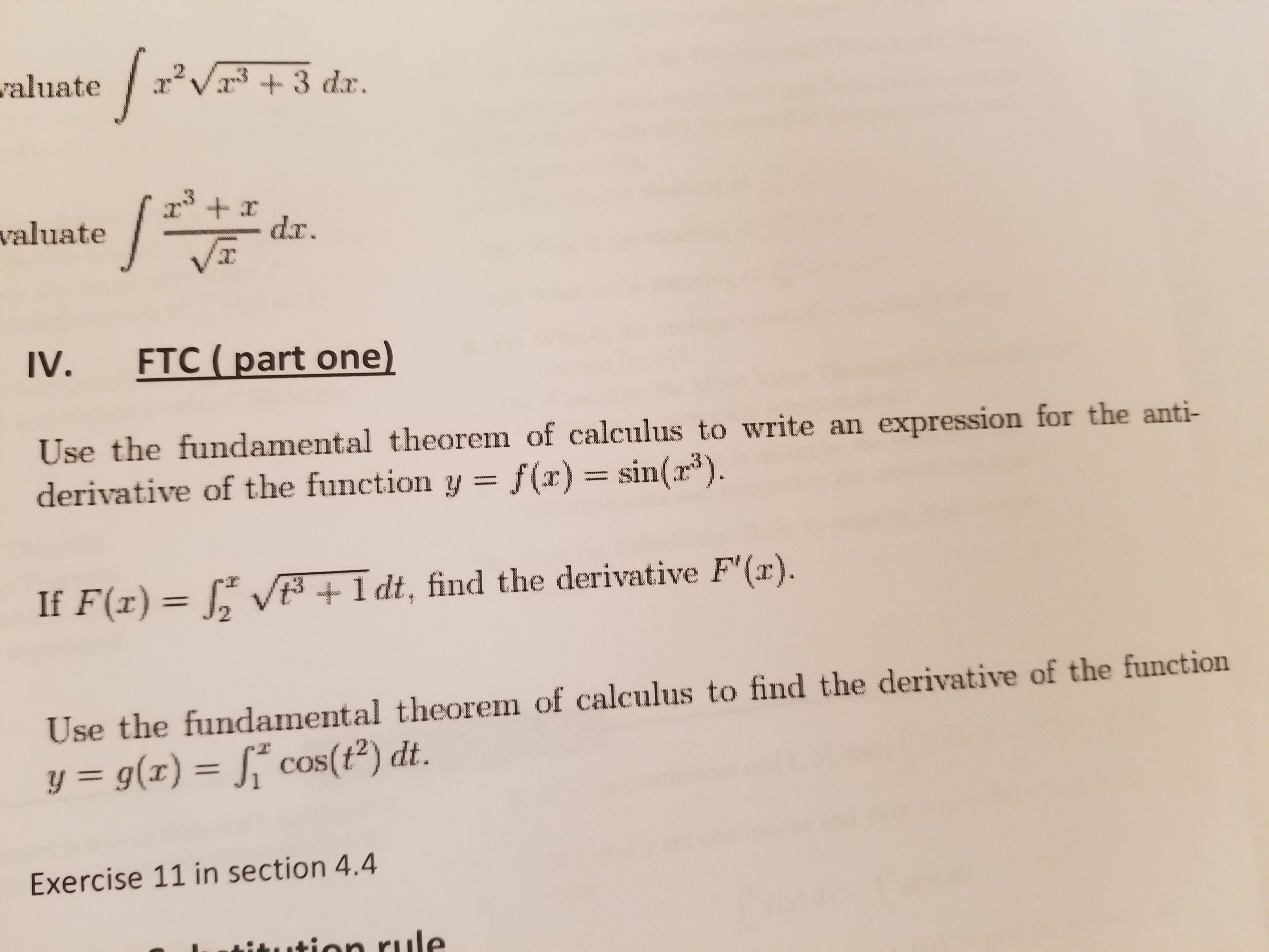 abuate3 dar.
valuate
VT
IV.
FTC (part one)
Use the fundamental theorem of calculus to write an expression for the anti-
derivative of the function y = f(x) = sin(13).
If F(x)
12 V t
+ldt, find the derivative F'(x).
Use the fundamental theorem of calculus to find the derivative of the function
y = g(x)-j" cos(t2) dt.
Exercise 11 in section 4.4
