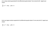 a) Is a unique solution guaranteed for the differential equation below? Do not solve the DE. Support your
answer.
dy
= e* – 10xy y(0) = 5
dx
b) Are any singular solutions expected for the differential equation below? Do not solve the DE. Support your
answer.
dy
- е* — 10ху у() — 5
dx
