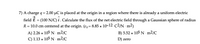 7) A charge q = 2.00 µC is placed at the origin in a region where there is already a uniform electric
field É
(100 N/C) i. Calculate the flux of the net electric field through a Gaussian sphere of radius
R = 10.0 cm centered at the origin. (ɛ, = 8.85 × 10-12 C2/N · m2)
A) 2.26 x 105 N m2/C
B) 5.52 x 105 N m2/C
C) 1.13 x 105 N · m²/C
D) zero
