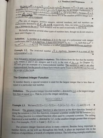 1.1 Numbers and Sequences
We have s√2-s=s√2-1√√2=(5-1)√2. Because s√√2 = 2t and s are both
integers, s√2-s=s√√2-1√√2 = (st)√2 must also be an integer. Furthermore, it
is positive, because s√√2-s=s(√2-1) and 21. It is less than 's, because √2<2
so that √2-141. This contradicts the choice of s as the smallest positive integer in S.
It follows that √2 is irrational.
■
7
The sets of integers, positive integers, rational numbers, and real numbers are
traditionally denoted by Z, Z+, Q, and R, respectively. Also, we write x € S to indicate
that x belongs to the set S. Such notation will be used occasionally in this book.
We briefly mention several other types of numbers here, though we do not return to
them until Chapter 12.
Definition. A number a is algebraic if it is the root of a polynomial with integer
coefficients; that is, & is algebraic if there exist integers ao, a₁,..., a, such that ana" +
++ao= 0. The number & is called transcendental if it is not algebraic.
an-10-1
Example 1.2. The irrational number √2 is algebraic, because it is a root of the
polynomial x² - 2.
Note that every rational number is algebraic. This follows from the fact that the number
a/b, where a and b are integers and b0, is the root of bx-a. In Chapter 12,
we will give an example of a transcendental number. The numbers e and are also
transcendental, but the proofs of these facts (which can be found in [HaWr08]) are beyond
the scope of this book.
The Greatest Integer Function
In number theory, a special notation is used for the largest integer that is less than or
equal to a particular real number.
Definition. The greatest integer in a real number x, denoted by [x], is the largest integer
less than or equal to x. That is, [x] is the integer satisfying
[x] ≤ x < [x] + 1.
Example 1.3. We have [5/2] =2, [-5/2] =-3, [T]= 3, [-2]= -2, and [0] = 0.
Remark. The greatest integer function is also known as the floor function. Instead of
using the notation [x] for this function, computer scientists usually use the notation [x].
The ceiling function is a related function often used by computer scientists. The ceiling
function of a real number x, denoted by [x], is the smallest integer greater than or equal
to x. For example, [5/21 = 3 and [-5/21 = -2.
The greatest integer function arises in many contexts. Besides being important in
number theory, as we will see throughout this book, it plays an important role in the
analysis of algorithms, a branch of computer science. The following example establishes