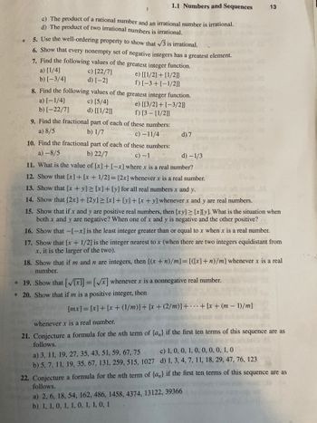 *
c) The product of a rational number and an irrational number is irrational.
d) The product of two irrational numbers is irrational.
5. Use the well-ordering property to show that √3 is irrational.
6. Show that every nonempty set of negative integers has a greatest element.
7.
Find the following values of the greatest integer function.
a) [1/4]
c) [22/7]
ooe) [[1/2] + [1/2]]
f) [-3+ [-1/2]]
b) [-3/4]
d) [-2]
1.1 Numbers and Sequences
8. Find the following values of the greatest integer function.
c) [5/4]
d) [[1/2]]
a) [-1/4]
b) [-22/7]
e) [[3/2] + [-3/2]]
f) [3- [1/2]]
9. Find the fractional part of each of these numbers:
a) 8/5
b) 1/7
c)-11/4
10. Find the fractional part of each of these numbers:
a) -8/5
b) 22/7
c) -1
d) 7
d) -1/3
11. What is the value of [x] + [-x] where x is a real number?
12. Show that [x] + [x + 1/2] = [2x] whenever x is a real number.
13. Show that [x+y]≥ [x] + [y] for all real numbers x and y.
14. Show that [2x] + [2y] ≥ [x] + [y] + [x+y] whenever x and y are real numbers.
15. Show that if x and y are positive real numbers, then [xy] ≥ [x][y]. What is the situation when
both x and y are negative? When one of x and y is negative and the other positive?
16. Show that -[-x] is the least integer greater than or equal to x when x is a real number.
17. Show that [x + 1/2] is the integer nearest to x (when there are two integers equidistant from
x, it is the larger of the two).
a) 3, 11, 19, 27, 35, 43, 51, 59, 67, 75
b) 5, 7, 11, 19, 35, 67, 131, 259, 515, 1027
13
18. Show that if m and n are integers, then [(x + n)/m] = [([x]+n)/m] whenever x is a real
number.
predisco
* 19. Show that [√[x]]= [√x] whenever x is a nonnegative real number.
* 20. Show that if m is a positive integer, then
[mx] = [x] + [x+ (1/m)] + [x+ (2/m)] ++ [x+ (m - 1)/m]
whenever x is a real number.
21. Conjecture a formula for the nth term of {a} if the first ten terms of this sequence are as
follows. hollal oh Judong to
To
c) 1, 0, 0, 1, 0, 0, 0, 0, 1, 0
d) 1, 3, 4, 7, 11, 18, 29, 47, 76, 123
22. Conjecture a formula for the nth term of {a} if the first ten terms of this sequence are as
follows.
a) 2, 6, 18, 54, 162, 486, 1458, 4374, 13122, 39366
b) 1, 1, 0, 1, 1, 0, 1, 1, 0, 1