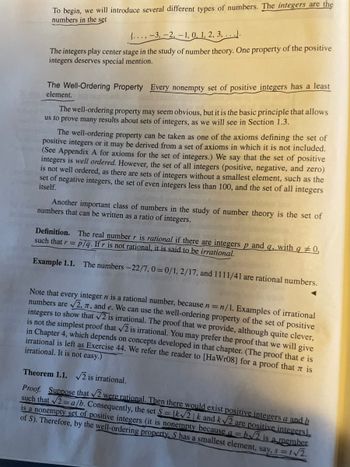 To begin, we will introduce several different types of numbers. The integers are the
numbers in the set
{..., -3, -2, -1, 0, 1, 2, 3, ...).
The integers play center stage in the study of number theory. One property of the positive
integers deserves special mention.
The Well-Ordering Property Every nonempty set of positive integers has a least
element.
The well-ordering property may seem obvious, but it is the basic principle that allows
us to prove many results about sets of integers, as we will see in Section 1.3.
The well-ordering property can be taken as one of the axioms defining the set of
positive integers or it may be derived from a set of axioms in which it is not included.
(See Appendix A for axioms for the set of integers.) We say that the set of positive
integers is well ordered. However, the set of all integers (positive, negative, and zero)
is not well ordered, as there are sets of integers without a smallest element, such as the
set of negative integers, the set of even integers less than 100, and the set of all integers
itself.
Another important class of numbers in the study of number theory is the set of
numbers that can be written as a ratio of integers.
Definition. The real number r is rational if there are integers p and q, with q #0,
such that r = p/q. If r is not rational, it is said to be irrational.
Example 1.1. The numbers -22/7, 0=0/1, 2/17, and 1111/41 are rational numbers.
Note that every integer n is a rational number, because n = n/1. Examples of irrational
numbers are √2, 7, and e. We can use the well-ordering property of the set of positive
integers to show that √2 is irrational. The proof that we provide, although quite clever,
is not the simplest proof that √2 is irrational. You may prefer the proof that we will give
in Chapter 4, which depends on concepts developed in that chapter. (The proof that e is
irrational is left as Exercise 44. We refer the reader to [HaWr08] for a proof that is
irrational. It is not easy.)
Theorem 1.1. √√2 is irrational.
Proof. Suppose that √2 were rational. Then there would exist positive integers a and b
such that √2= a/b. Consequently, the set S= (k√√2|k and k√2 are positive integers
is a nonempty set of positive integers (it is nonempty because a = b√2 is a member
of S). Therefore, by the well-ordering property, S has a smallest element, say, s=1√2.