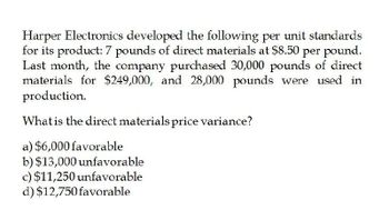 Harper Electronics developed the following per unit standards
for its product: 7 pounds of direct materials at $8.50 per pound.
Last month, the company purchased 30,000 pounds of direct
materials for $249,000, and 28,000 pounds were used in
production.
What is the direct materials price variance?
a) $6,000 favorable
b) $13,000 unfavorable
c) $11,250 unfavorable
d) $12,750 favorable