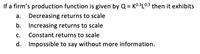 If a firm's production function is given by Q = K0:3L0.3 then it exhibits
%3D
a. Decreasing returns to scale
b.
Increasing returns to scale
C.
Constant returns to scale
d. Impossible to say without more information.
