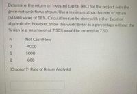 Determine the return on invested capital (RIC) for the project with the
given net cash flows shown. Use a minimum attractive rate of return
(MARR) value of 18%. Calculation can be done with either Excel or
algebraically; however, show this work! Enter as a percentage without the
% sign (e.g. an answer of 7.50% would be entered as 7.50).
Net Cash Flow
-4000
1
5000
-800
(Chapter 7- Rate of Return Analysis)
2.
