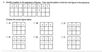 3. Identify a pattern in the sequence of figures. Then use the pattern to find the next figure in the sequence.

The sequence of figures is as follows:

1. The first figure has the letters 'd' in the top row.
2. The second figure has the letters 'c' filling the first and second rows.
3. The third figure has the letters 'b' filling the first, second, and third rows.

Choose the correct figure below:

- Option A: A 3x3 grid filled with 'c' except the bottom-right cell, which is empty.
- Option B: A 3x3 grid filled entirely with 'a'.
- Option C: A 2x3 grid filled with 'a' except the bottom row, which is empty.
- Option D: A 2x3 grid filled entirely with 'a'.
- Option E: A 3x3 grid filled entirely with 'c'.
- Option F: A 2x3 grid filled with 'c' except the third column, which is empty.