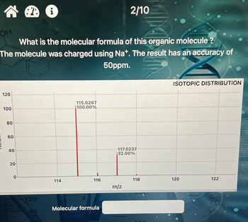 AⓇ i
What is the molecular formula of this organic molecule?
The molecule was charged using Nat. The result has an accuracy of
50ppm.
OH
120
100
80
60
40
20
0
120
90
114
115.0267
100.00%
8
116
Molecular formula
2/10
117.0237
132.00%
m/z
118
ISOTOPIC DISTRIBUTION
120
122