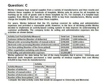 Question: C
Worley Company buys surgical supplies from a variety of manufacturers and then resells and
delivers these supplies to hundreds of hospitals. Worley sets its prices for all hospitals by
marking up its cost of goods sold to those hospitals by 5%. For example, if a hospital buys
supplies from Worley that had cost Worley $100 to buy from manufacturers, Worley would
charge the hospital $105 to purchase these supplies.
For years, Worley believed that the 5% markup covered its selling and administrative
expenses and provided a reasonable profit. However, in the face of declining profits Worley
decided to implement an activity-based costing system to help improve its understanding of
customer profitability. The company broke its selling and administrative expenses into five
activities as shown below:
Activity Cost Pool (Activity Measure)
Customer deliveries (Number of deliveries)
Manual order processing (Number of manual orders)
Electronic order processing (Number of electronic orders)
Line item picking (Number of line items picked)
Other organization-sustaining costs (None)
Total selling and administrative expenses
Total Cost
Total Activity
$500,000
5,000 deliveries
$248,000
4,000 orders
$200,000
12,500 orders
$450,000
450,000 line items
602,000
$2,000,000
Worley gathered the data below for two of the many hospitals that it serves - University and
Memorial (both hospitals purchased a total quantity of medical supplies that cost Worley
$30,000 to buy from its manufacturers):
Activity
Activity Measure
University Memorial
Number of deliveries
10
25
Number of manual orders
0
30
Number of electronic orders
15
0
Number of line items picked 120
250
Compute the total activity costs that would be assigned to University and Memorial.