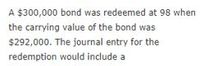 A $300,000 bond was redeemed at 98 when
the carrying value of the bond was
$292,000. The journal entry for the
redemption would include a
